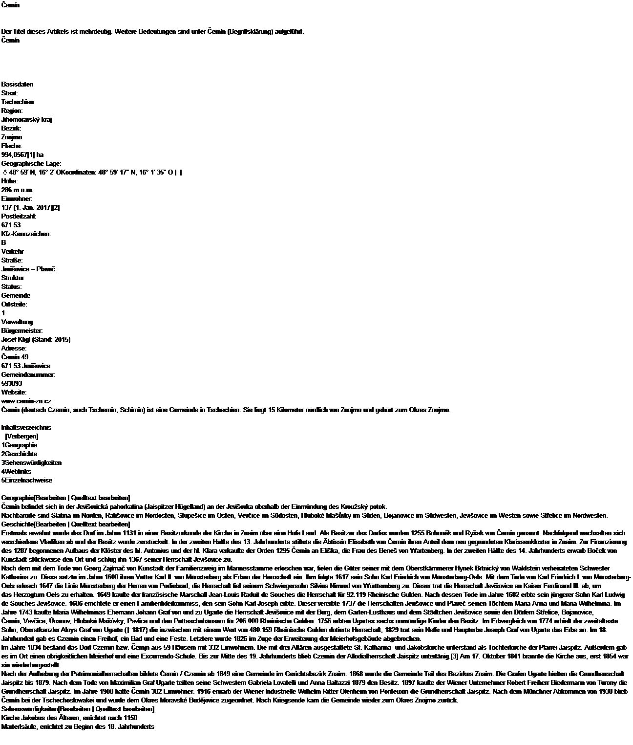 Caixa de texto: Černn


Der Titel dieses Artikels ist mehrdeutig. Weitere Bedeutungen sind unter Černn (Begriffsklrung) aufgefhrt.
Černn




Basisdaten
Staat:
Tschechien
Region:
Jihomoravsk kraj
Bezirk:
Znojmo
Flche:
994,0567[1] ha
Geographische Lage:
♁48 59′ N, 16 2′ OKoordinaten: 48 59′ 17″ N, 16 1′ 35″ O |  | 
Hhe:
286 m n.m.
Einwohner:
137 (1. Jan. 2017)[2]
Postleitzahl:
671 53
Kfz-Kennzeichen:
B
Verkehr
Strae:
Jeviovice  Plaveč
Struktur
Status:
Gemeinde
Ortsteile:
1
Verwaltung
Brgermeister:
Josef Kligl (Stand: 2015)
Adresse:
Černn 49
671 53 Jeviovice
Gemeindenummer:
593893
Website:
www.cernin-zn.cz
Černn (deutsch Czernin, auch Tschernin, Schirnin) ist eine Gemeinde in Tschechien. Sie liegt 15 Kilometer nrdlich von Znojmo und gehrt zum Okres Znojmo.

Inhaltsverzeichnis
  [Verbergen] 
1Geographie
2Geschichte
3Sehenswrdigkeiten
4Weblinks
5Einzelnachweise

Geographie[Bearbeiten | Quelltext bearbeiten]
Černn befindet sich in der Jeviovick pahorkatina (Jaispitzer Hgelland) an der Jeviovka oberhalb der Einmndung des Krousk potok.
Nachbarorte sind Slatina im Norden, Ratiovice im Nordosten, Stupeice im Osten, Vevčice im Sdosten, Hlubok Maůvky im Sden, Bojanovice im Sdwesten, Jeviovice im Westen sowie Střelice im Nordwesten.
Geschichte[Bearbeiten | Quelltext bearbeiten]
Erstmals erwhnt wurde das Dorf im Jahre 1131 in einer Besitzurkunde der Kirche in Znaim ber eine Hufe Land. Als Besitzer des Dorfes wurden 1255 Bohuněk und Ryek von Černn genannt. Nachfolgend wechselten sich verschiedene Vladiken ab und der Besitz wurde zerstckelt. In der zweiten Hlfte des 13. Jahrhunderts stiftete die btissin Elisabeth von Černn ihren Anteil dem neu gegrndeten Klarissenkloster in Znaim. Zur Finanzierung des 1287 begonnenen Aufbaus der Klster des hl. Antonius und der hl. Klara verkaufte der Orden 1295 Černn an Elika, die Frau des Bene von Wartenberg. In der zweiten Hlfte des 14. Jahrhunderts erwarb Boček von Kunstadt stckweise den Ort und schlug ihn 1367 seiner Herrschaft Jeviovice zu.
Nach dem mit dem Tode von Georg Zajmač von Kunstadt der Familienzweig im Mannesstamme erloschen war, fielen die Gter seiner mit dem Oberstkmmerer Hynek Brtnick von Waldstein verheirateten Schwester Katharina zu. Diese setzte im Jahre 1600 ihren Vetter Karl II. von Mnsterberg als Erben der Herrschaft ein. Ihm folgte 1617 sein Sohn Karl Friedrich von Mnsterberg-Oels. Mit dem Tode von Karl Friedrich I. von Mnsterberg-Oels erlosch 1647 die Linie Mnsterberg der Herren von Podiebrad, die Herrschaft fiel seinem Schwiegersohn Silvius Nimrod von Wrttemberg zu. Dieser trat die Herrschaft Jeviovice an Kaiser Ferdinand III. ab, um das Herzogtum Oels zu erhalten. 1649 kaufte der franzsische Marschall Jean-Louis Raduit de Souches die Herrschaft fr 92.119 Rheinische Gulden. Nach dessen Tode im Jahre 1682 erbte sein jngerer Sohn Karl Ludwig de Souches Jeviovice. 1686 errichtete er einen Familienfideikommiss, den sein Sohn Karl Joseph erbte. Dieser vererbte 1737 die Herrschaften Jeviovice und Plaveč seinen Tchtern Maria Anna und Maria Wilhelmina. Im Jahre 1743 kaufte Maria Wilhelminas Ehemann Johann Graf von und zu Ugarte die Herrschaft Jeviovice mit der Burg, dem Garten-Lusthaus und dem Stdtchen Jeviovice sowie den Drfern Střelice, Bojanovice, Černn, Vevčice, nanov, Hlubok Maůvky, Pavlice und den Pottaschehusern fr 206.000 Rheinische Gulden. 1756 erbten Ugartes sechs unmndige Kinder den Besitz. Im Erbvergleich von 1774 erhielt der zweitlteste Sohn, Oberstkanzler Aloys Graf von Ugarte ( 1817) die inzwischen mit einem Wert von 480.159 Rheinische Gulden dotierte Herrschaft, 1829 trat sein Neffe und Haupterbe Joseph Graf von Ugarte das Erbe an. Im 18. Jahrhundert gab es Czernin einen Freihof, ein Bad und eine Feste. Letztere wurde 1826 im Zuge der Erweiterung der Meierhofsgebude abgebrochen.
Im Jahre 1834 bestand das Dorf Czernin bzw. Černjn aus 59 Husern mit 332 Einwohnern. Die mit drei Altren ausgestattete St. Katharina- und Jakobskirche unterstand als Tochterkirche der Pfarrei Jaispitz. Auerdem gab es im Ort einen obrigkeitlichen Meierhof und eine Excurrendo-Schule. Bis zur Mitte des 19. Jahrhunderts blieb Czernin der Allodialherrschaft Jaispitz untertnig.[3] Am 17. Oktober 1841 brannte die Kirche aus, erst 1854 war sie wiederhergestellt.
Nach der Aufhebung der Patrimonialherrschaften bildete Černn / Czernin ab 1849 eine Gemeinde im Gerichtsbezirk Znaim. 1868 wurde die Gemeinde Teil des Bezirkes Znaim. Die Grafen Ugarte hielten die Grundherrschaft Jaispitz bis 1879. Nach dem Tode von Maximilian Graf Ugarte teilten seine Schwestern Gabriela Lovatelli und Anna Baltazzi 1879 den Besitz. 1897 kaufte der Wiener Unternehmer Robert Freiherr Biedermann von Turony die Grundherrschaft Jaispitz. Im Jahre 1900 hatte Černn 382 Einwohner. 1916 erwarb der Wiener Industrielle Wilhelm Ritter Ofenheim von Ponteuxin die Grundherrschaft Jaispitz. Nach dem Mnchner Abkommen von 1938 blieb Černn bei der Tschechoslowakei und wurde dem Okres Moravsk Budějovice zugeordnet. Nach Kriegsende kam die Gemeinde wieder zum Okres Znojmo zurck.
Sehenswrdigkeiten[Bearbeiten | Quelltext bearbeiten]
Kirche Jakobus des lteren, errichtet nach 1150
Marterlsule, errichtet zu Beginn des 18. Jahrhunderts
